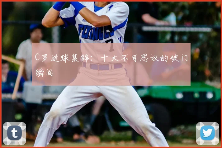C罗进球集锦:十大不可思议的破门瞬间