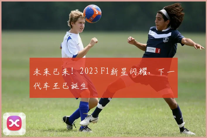 未来已来!2023 F1新星闪耀,下一代车王已诞生