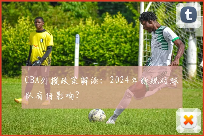 CBA外援政策解读:2024年新规对球队有何影响?
