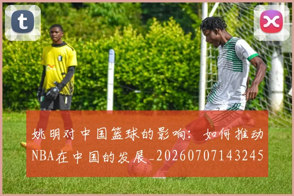 姚明对中国篮球的影响：如何推动NBA在中国的发展_20260707143245