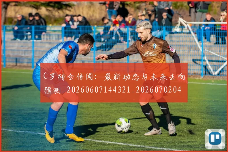 C罗转会传闻：最新动态与未来去向预测_20260607144321_20260702042733