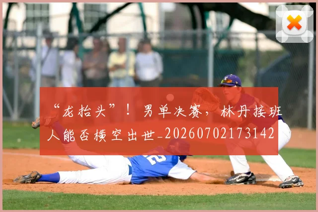 “龙抬头”！男单决赛，林丹接班人能否横空出世_20260702173142