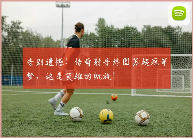 告别遗憾!传奇射手终圆苏超冠军梦,这是英雄的凯旋!