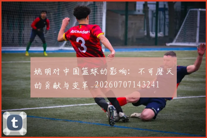 姚明对中国篮球的影响:不可磨灭的贡献与变革_20260707143241