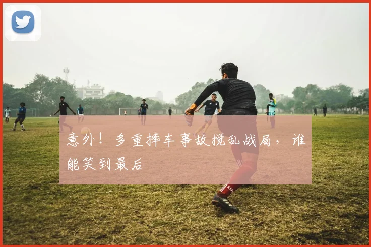 意外！多重摔车事故搅乱战局，谁能笑到最后