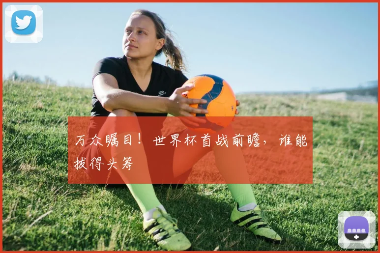 万众瞩目！世界杯首战前瞻，谁能拔得头筹