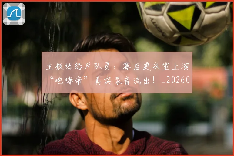 主教练怒斥队员,赛后更衣室上演“咆哮帝”真实录音流出!_20260703212201