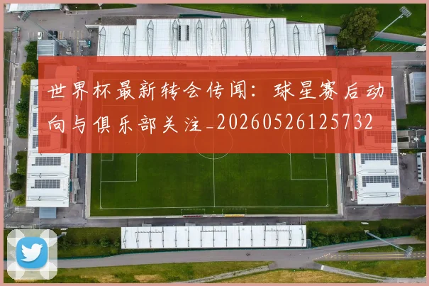 世界杯最新转会传闻：球星赛后动向与俱乐部关注_20260526125732