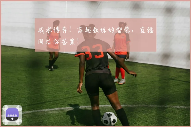 战术博弈!苏超教练的智慧,直播间给你答案!