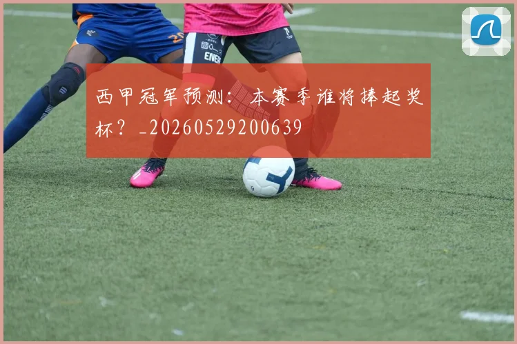 西甲冠军预测:本赛季谁将捧起奖杯?_20260529200639