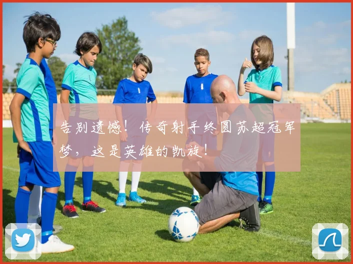 告别遗憾！传奇射手终圆苏超冠军梦，这是英雄的凯旋！