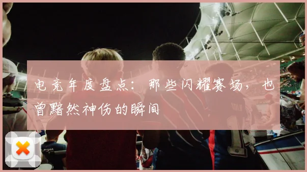 电竞年度盘点:那些闪耀赛场,也曾黯然神伤的瞬间