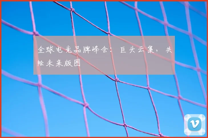 全球电竞品牌峰会：巨头云集，共绘未来版图
