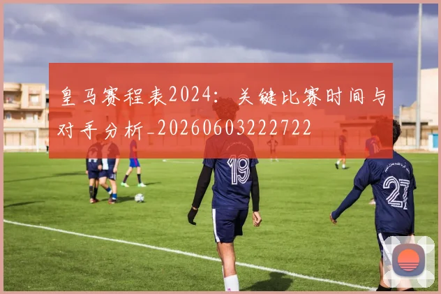 皇马赛程表2024:关键比赛时间与对手分析_20260603222722