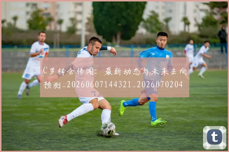 C罗转会传闻：最新动态与未来去向预测_20260607144321_20260702042733