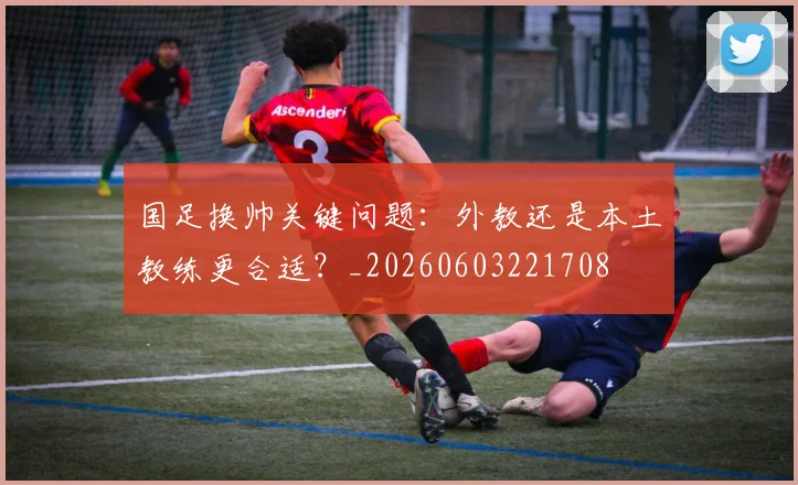 国足换帅关键问题：外教还是本土教练更合适？_20260603221708