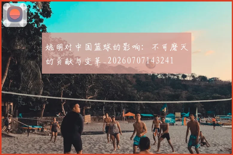 姚明对中国篮球的影响：不可磨灭的贡献与变革_20260707143241