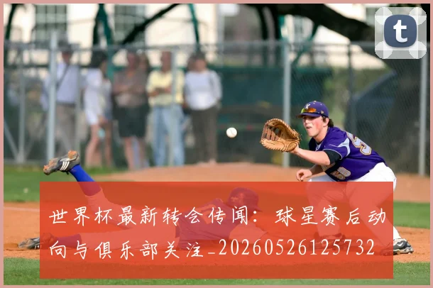 世界杯最新转会传闻：球星赛后动向与俱乐部关注_20260526125732