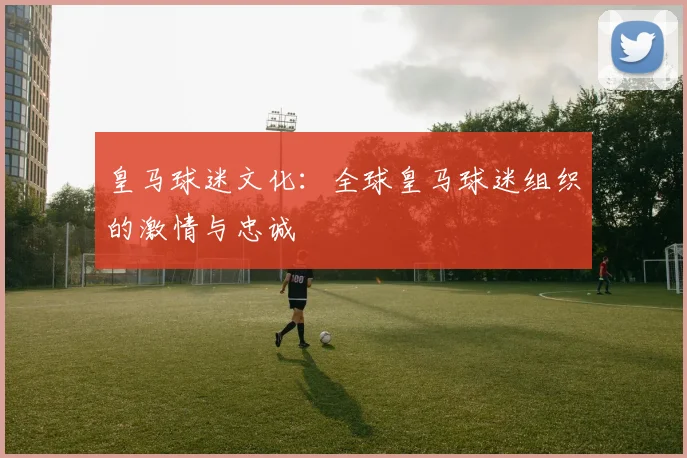 皇马球迷文化:全球皇马球迷组织的激情与忠诚