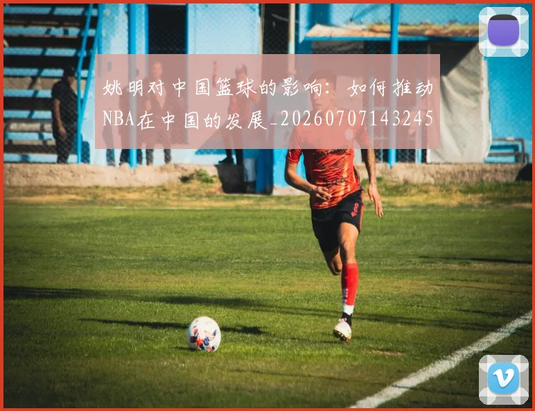 姚明对中国篮球的影响：如何推动NBA在中国的发展_20260707143245